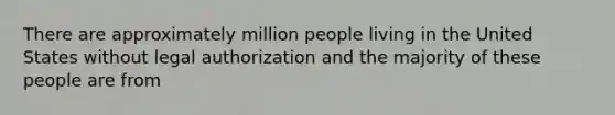 There are approximately million people living in the United States without legal authorization and the majority of these people are from