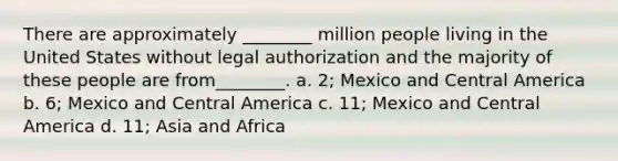 There are approximately ________ million people living in the United States without legal authorization and the majority of these people are from________. a. 2; Mexico and Central America b. 6; Mexico and Central America c. 11; Mexico and Central America d. 11; Asia and Africa