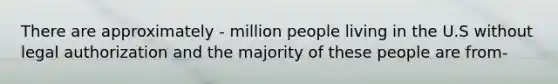 There are approximately - million people living in the U.S without legal authorization and the majority of these people are from-