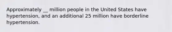 Approximately __ million people in the United States have hypertension, and an additional 25 million have borderline hypertension.