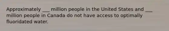 Approximately ___ million people in the United States and ___ million people in Canada do not have access to optimally fluoridated water.