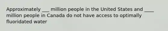 Approximately ___ million people in the United States and ____ million people in Canada do not have access to optimally fluoridated water