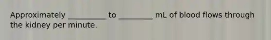 Approximately __________ to _________ mL of blood flows through the kidney per minute.