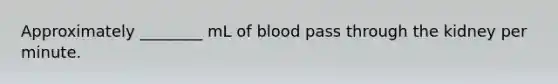 Approximately ________ mL of blood pass through the kidney per minute.