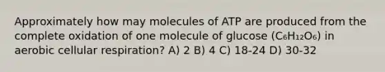 Approximately how may molecules of ATP are produced from the complete oxidation of one molecule of glucose (C₆H₁₂O₆) in aerobic cellular respiration? A) 2 B) 4 C) 18-24 D) 30-32