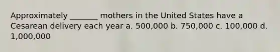 Approximately _______ mothers in the United States have a Cesarean delivery each year a. 500,000 b. 750,000 c. 100,000 d. 1,000,000