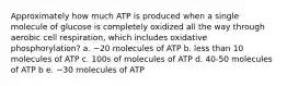 Approximately how much ATP is produced when a single molecule of glucose is completely oxidized all the way through aerobic cell respiration, which includes oxidative phosphorylation? a. ~20 molecules of ATP b. less than 10 molecules of ATP c. 100s of molecules of ATP d. 40-50 molecules of ATP b e. ~30 molecules of ATP