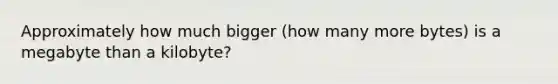 Approximately how much bigger (how many more bytes) is a megabyte than a kilobyte?