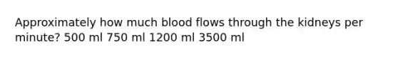 Approximately how much blood flows through the kidneys per minute? 500 ml 750 ml 1200 ml 3500 ml