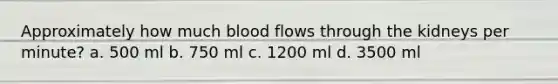 Approximately how much blood flows through the kidneys per minute? a. 500 ml b. 750 ml c. 1200 ml d. 3500 ml