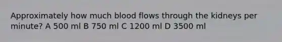 Approximately how much blood flows through the kidneys per minute? A 500 ml B 750 ml C 1200 ml D 3500 ml