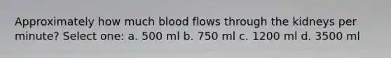 Approximately how much blood flows through the kidneys per minute? Select one: a. 500 ml b. 750 ml c. 1200 ml d. 3500 ml