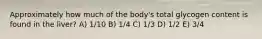 Approximately how much of the body's total glycogen content is found in the liver? A) 1/10 B) 1/4 C) 1/3 D) 1/2 E) 3/4