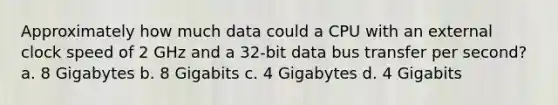 Approximately how much data could a CPU with an external clock speed of 2 GHz and a 32-bit data bus transfer per second? a. 8 Gigabytes b. 8 Gigabits c. 4 Gigabytes d. 4 Gigabits