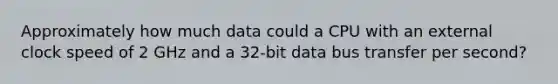 Approximately how much data could a CPU with an external clock speed of 2 GHz and a 32-bit data bus transfer per second?