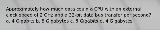 Approximately how much data could a CPU with an external clock speed of 2 GHz and a 32-bit data bus transfer per second? a. 4 Gigabits b. 8 Gigabytes c. 8 Gigabits d. 4 Gigabytes