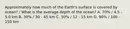 Approximately how much of the Earth's surface is covered by ocean? / What is the average depth of the ocean? A. 70% / 4.5 - 5.0 km B. 30% / 30 - 45 km C. 50% / 12 - 15 km D. 90% / 100 - 150 km