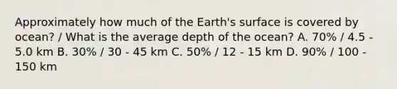 Approximately how much of the Earth's surface is covered by ocean? / What is the average depth of the ocean? A. 70% / 4.5 - 5.0 km B. 30% / 30 - 45 km C. 50% / 12 - 15 km D. 90% / 100 - 150 km