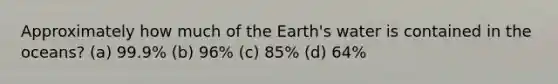 Approximately how much of the Earth's water is contained in the oceans? (a) 99.9% (b) 96% (c) 85% (d) 64%