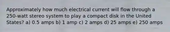 Approximately how much electrical current will flow through a 250-watt stereo system to play a compact disk in the United States? a) 0.5 amps b) 1 amp c) 2 amps d) 25 amps e) 250 amps