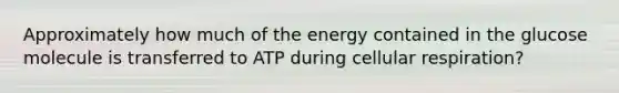 Approximately how much of the energy contained in the glucose molecule is transferred to ATP during cellular respiration?