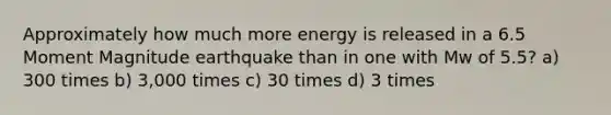 Approximately how much more energy is released in a 6.5 Moment Magnitude earthquake than in one with Mw of 5.5? a) 300 times b) 3,000 times c) 30 times d) 3 times