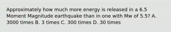 Approximately how much more energy is released in a 6.5 Moment Magnitude earthquake than in one with Mw of 5.5? A. 3000 times B. 3 times C. 300 times D. 30 times