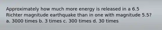 Approximately how much more energy is released in a 6.5 Richter magnitude earthquake than in one with magnitude 5.5? a. 3000 times b. 3 times c. 300 times d. 30 times