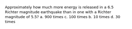 Approximately how much more energy is released in a 6.5 Richter magnitude earthquake than in one with a Richter magnitude of 5.5? a. 900 times c. 100 times b. 10 times d. 30 times