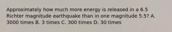 Approximately how much more energy is released in a 6.5 Richter magnitude earthquake than in one magnitude 5.5? A. 3000 times B. 3 times C. 300 times D. 30 times