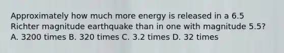 Approximately how much more energy is released in a 6.5 Richter magnitude earthquake than in one with magnitude 5.5? A. 3200 times B. 320 times C. 3.2 times D. 32 times