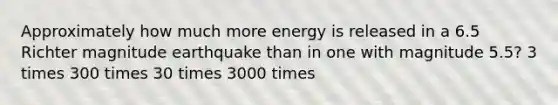 Approximately how much more energy is released in a 6.5 Richter magnitude earthquake than in one with magnitude 5.5? 3 times 300 times 30 times 3000 times