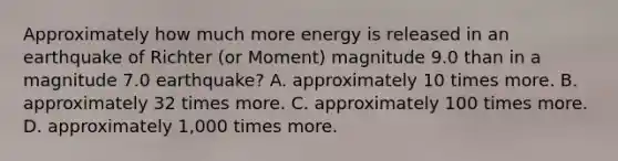 Approximately how much more energy is released in an earthquake of Richter (or Moment) magnitude 9.0 than in a magnitude 7.0 earthquake? A. approximately 10 times more. B. approximately 32 times more. C. approximately 100 times more. D. approximately 1,000 times more.