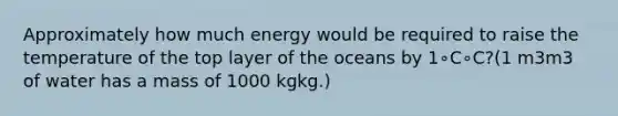 Approximately how much energy would be required to raise the temperature of the top layer of the oceans by 1∘C∘C?(1 m3m3 of water has a mass of 1000 kgkg.)