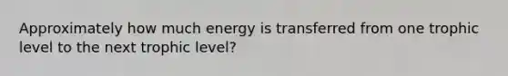 Approximately how much energy is transferred from one trophic level to the next trophic level?