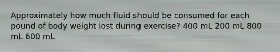 Approximately how much fluid should be consumed for each pound of body weight lost during exercise? 400 mL 200 mL 800 mL 600 mL