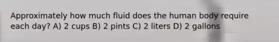 Approximately how much fluid does the human body require each day? A) 2 cups B) 2 pints C) 2 liters D) 2 gallons