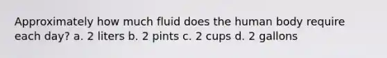 Approximately how much fluid does the human body require each day? a. 2 liters b. 2 pints c. 2 cups d. 2 gallons