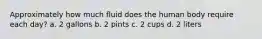 Approximately how much fluid does the human body require each day? a. 2 gallons b. 2 pints c. 2 cups d. 2 liters