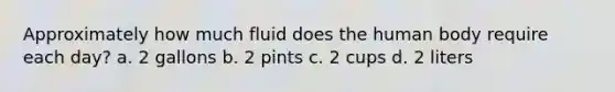 Approximately how much fluid does the human body require each day? a. 2 gallons b. 2 pints c. 2 cups d. 2 liters