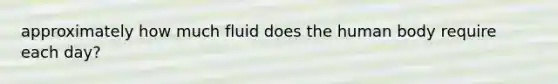 approximately how much fluid does the human body require each day?