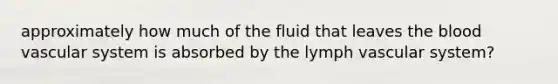 approximately how much of the fluid that leaves <a href='https://www.questionai.com/knowledge/k7oXMfj7lk-the-blood' class='anchor-knowledge'>the blood</a> vascular system is absorbed by the lymph vascular system?