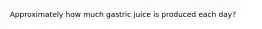 Approximately how much gastric juice is produced each day?