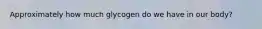 Approximately how much glycogen do we have in our body?