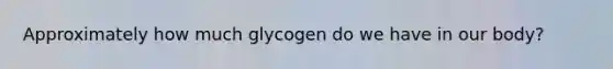 Approximately how much glycogen do we have in our body?