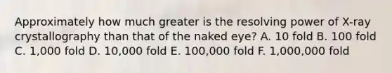 Approximately how much greater is the resolving power of X-ray crystallography than that of the naked eye? A. 10 fold B. 100 fold C. 1,000 fold D. 10,000 fold E. 100,000 fold F. 1,000,000 fold