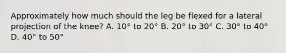 Approximately how much should the leg be flexed for a lateral projection of the knee? A. 10° to 20° B. 20° to 30° C. 30° to 40° D. 40° to 50°