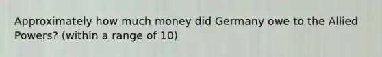 Approximately how much money did Germany owe to the Allied Powers? (within a range of 10)