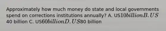 Approximately how much money do state and local governments spend on corrections institutions annually? A. US10 billion B. US40 billion C. US60 billion D. US80 billion