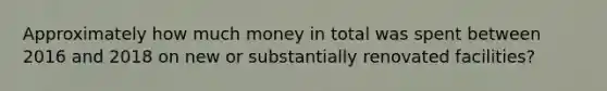 Approximately how much money in total was spent between 2016 and 2018 on new or substantially renovated facilities?